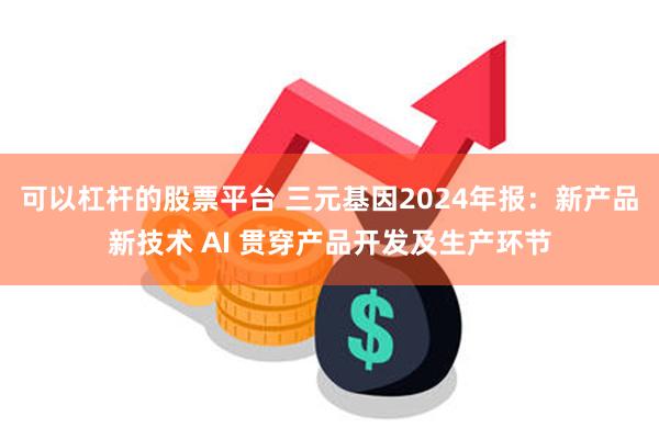 可以杠杆的股票平台 三元基因2024年报：新产品新技术 AI 贯穿产品开发及生产环节