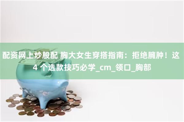 配资网上炒股配 胸大女生穿搭指南：拒绝臃肿！这 4 个选款技巧必学_cm_领口_胸部