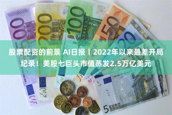 股票配资的前景 AI日报丨2022年以来最差开局纪录！美股七巨头市值蒸发2.5万亿美元