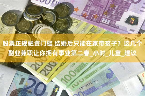 股票正规融资门槛 结婚后只能在家带孩子？这几个副业兼职让你拥有事业第二春_小时_儿童_建议