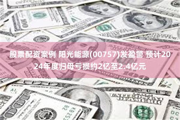 股票配资案例 阳光能源(00757)发盈警 预计2024年度归母亏损约2亿至2.4亿元
