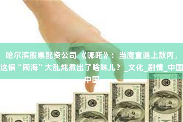 哈尔滨股票配资公司 《哪吒》：当魔童遇上敖丙，这锅“闹海”大乱炖煮出了啥味儿？_文化_剧情_中国
