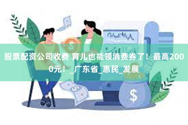 股票配资公司收费 育儿也能领消费券了！最高2000元！_广东省_惠民_发展