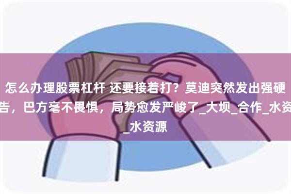 怎么办理股票杠杆 还要接着打？莫迪突然发出强硬警告，巴方毫不畏惧，局势愈发严峻了_大坝_合作_水资源