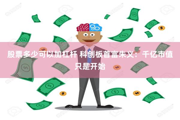 股票多少可以加杠杆 科创板首富朱义：千亿市值只是开始