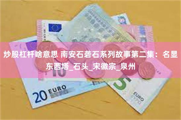 炒股杠杆啥意思 南安石砻石系列故事第二集：名显东西塔_石头_宋徽宗_泉州