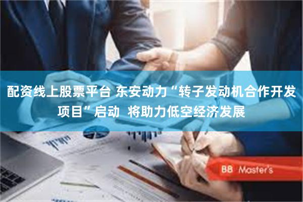 配资线上股票平台 东安动力“转子发动机合作开发项目”启动  将助力低空经济发展