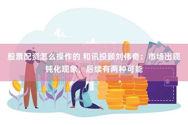 股票配资怎么操作的 和讯投顾刘伟奇：市场出现钝化现象，后续有两种可能