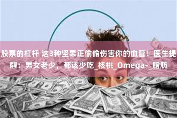 股票的杠杆 这3种坚果正偷偷伤害你的血管！医生提醒：男女老少，都该少吃_核桃_Omega-_脂肪
