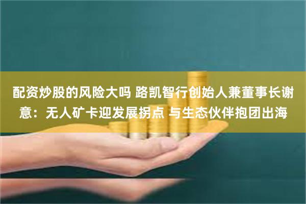 配资炒股的风险大吗 路凯智行创始人兼董事长谢意：无人矿卡迎发展拐点 与生态伙伴抱团出海