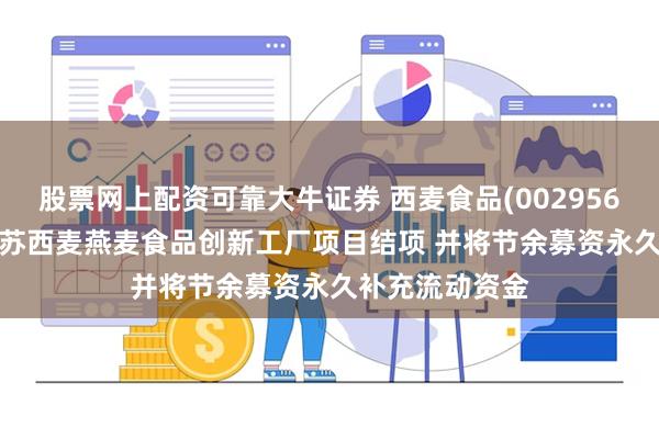 股票网上配资可靠大牛证券 西麦食品(002956.SZ)：拟将江苏西麦燕麦食品创新工厂项目结项 并将节余募资永久补充流动资金