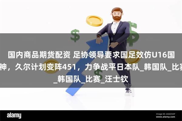 国内商品期货配资 足协领导要求国足效仿U16国少拼搏精神，久尔计划变阵451，力争战平日本队_韩国队_比赛_汪士钦