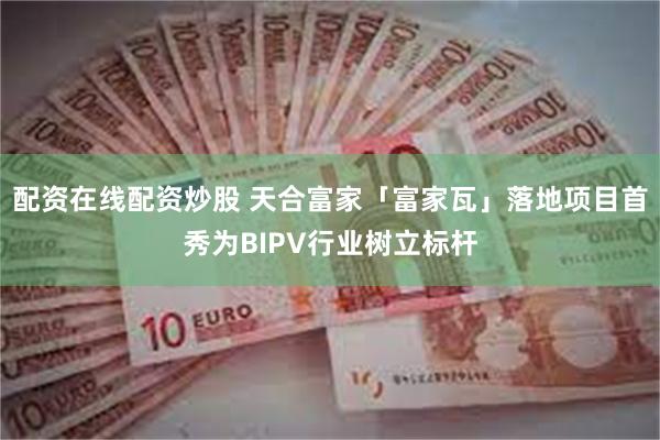 配资在线配资炒股 天合富家「富家瓦」落地项目首秀为BIPV行业树立标杆