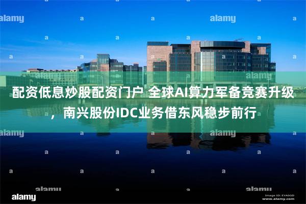 配资低息炒股配资门户 全球AI算力军备竞赛升级，南兴股份IDC业务借东风稳步前行