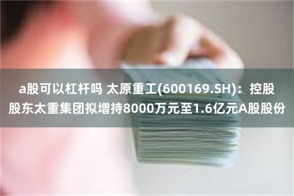 a股可以杠杆吗 太原重工(600169.SH)：控股股东太重集团拟增持8000万元至1.6亿元A股股份