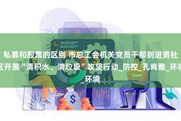 私募和股票的区别 市总工会机关党员干部到进贤社区开展“清积水、清垃圾”攻坚行动_防控_孔肯雅_环境