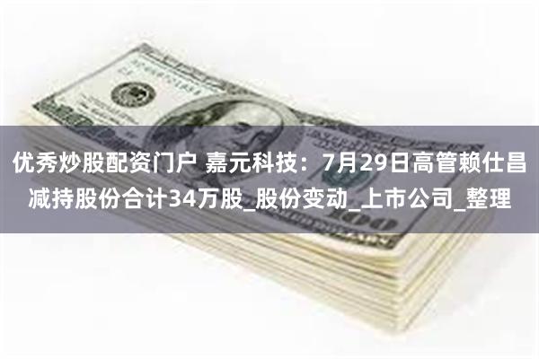 优秀炒股配资门户 嘉元科技：7月29日高管赖仕昌减持股份合计34万股_股份变动_上市公司_整理