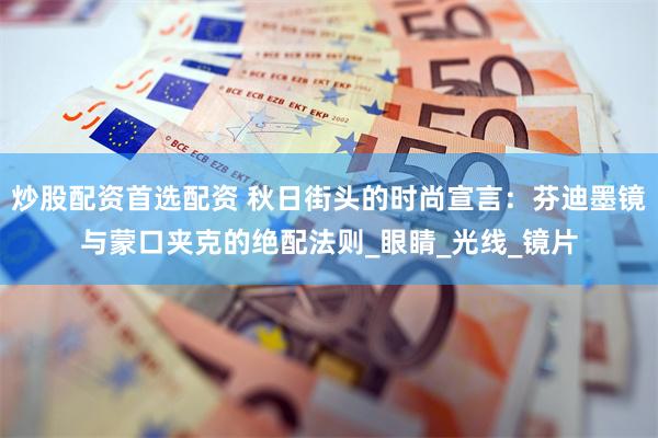 炒股配资首选配资 秋日街头的时尚宣言：芬迪墨镜与蒙口夹克的绝配法则_眼睛_光线_镜片