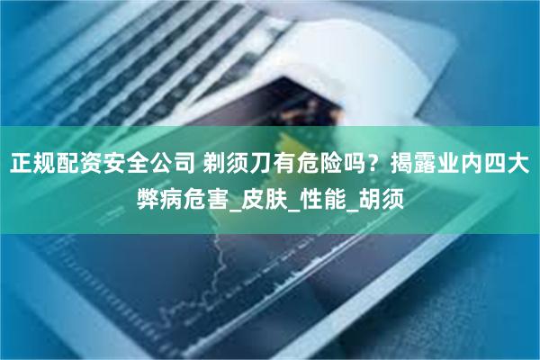 正规配资安全公司 剃须刀有危险吗？揭露业内四大弊病危害_皮肤_性能_胡须