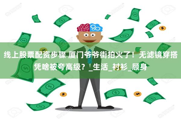 线上股票配资步骤 厦门爷爷街拍火了！无滤镜穿搭凭啥被夸高级？_生活_衬衫_顾身