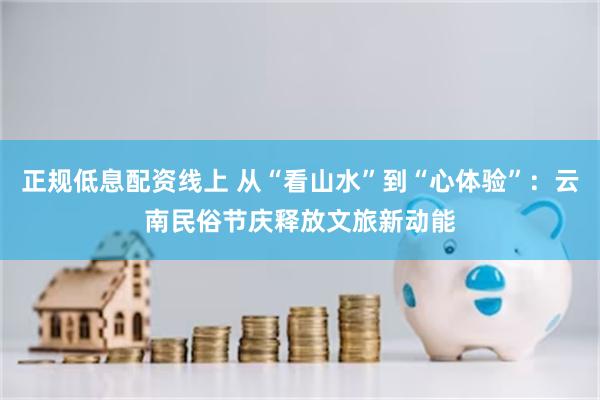 正规低息配资线上 从“看山水”到“心体验”：云南民俗节庆释放文旅新动能