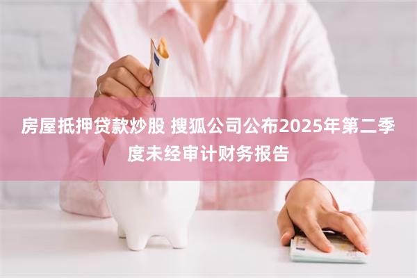 房屋抵押贷款炒股 搜狐公司公布2025年第二季度未经审计财务报告