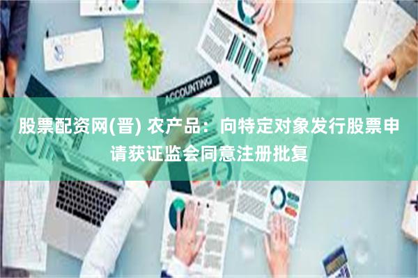 股票配资网(晋) 农产品：向特定对象发行股票申请获证监会同意注册批复