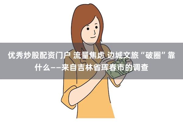 优秀炒股配资门户 流量焦虑 边城文旅“破圈”靠什么——来自吉林省珲春市的调查