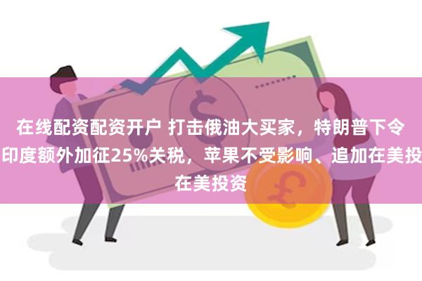 在线配资配资开户 打击俄油大买家，特朗普下令对印度额外加征25%关税，苹果不受影响、追加在美投资
