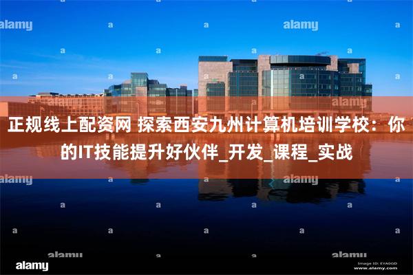 正规线上配资网 探索西安九州计算机培训学校：你的IT技能提升好伙伴_开发_课程_实战