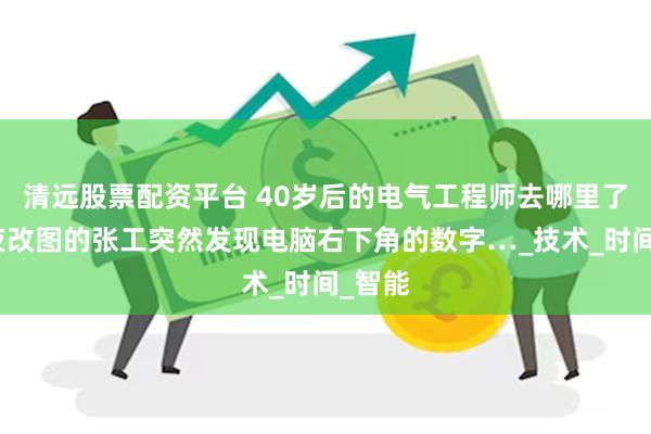 清远股票配资平台 40岁后的电气工程师去哪里了？深夜改图的张工突然发现电脑右下角的数字…_技术_时间_智能