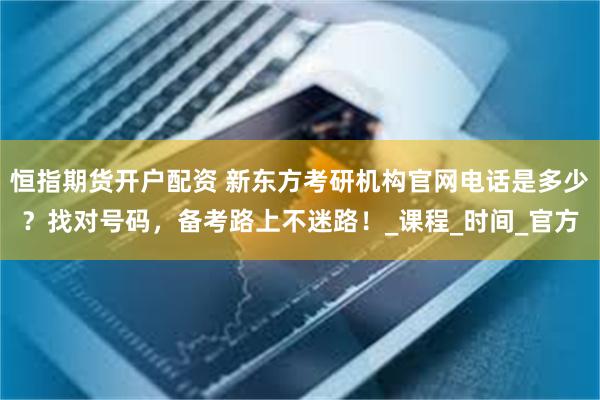 恒指期货开户配资 新东方考研机构官网电话是多少？找对号码，备考路上不迷路！_课程_时间_官方