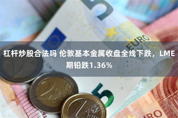 杠杆炒股合法吗 伦敦基本金属收盘全线下跌，LME期铅跌1.36%