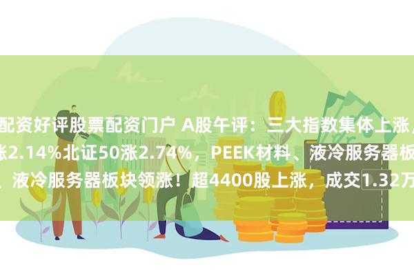 配资好评股票配资门户 A股午评：三大指数集体上涨，沪指涨0.47%创指涨2.14%北证50涨2.74%，PEEK材料、液冷服务器板块领涨！超4400股上涨，成交1.32万亿缩量1041亿