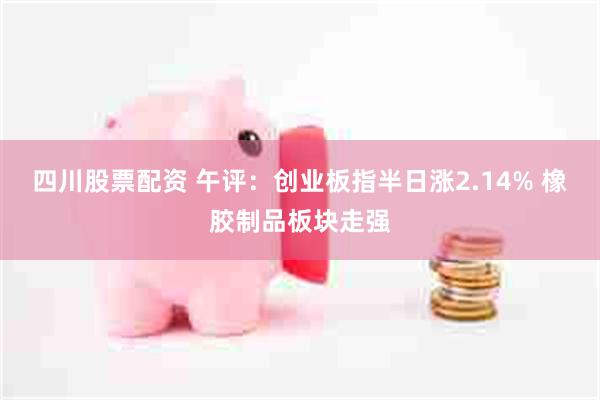 四川股票配资 午评：创业板指半日涨2.14% 橡胶制品板块走强