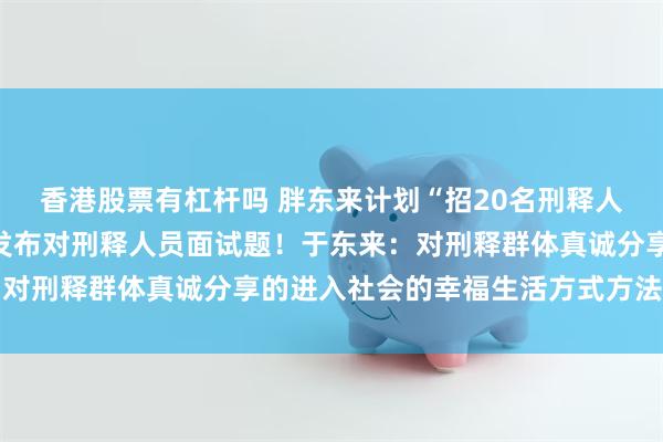 香港股票有杠杆吗 胖东来计划“招20名刑释人员”登上热搜，胖东来发布对刑释人员面试题！于东来：对刑释群体真诚分享的进入社会的幸福生活方式方法的智慧