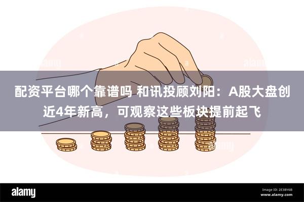 配资平台哪个靠谱吗 和讯投顾刘阳：A股大盘创近4年新高，可观察这些板块提前起飞