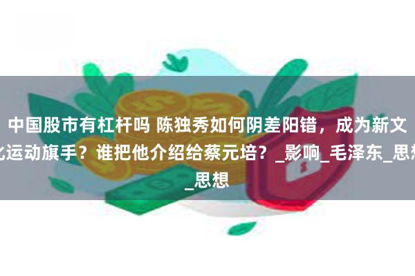 中国股市有杠杆吗 陈独秀如何阴差阳错，成为新文化运动旗手？谁把他介绍给蔡元培？_影响_毛泽东_思想
