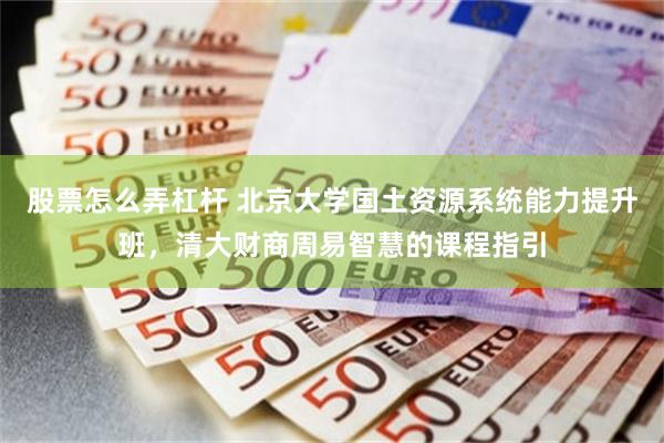 股票怎么弄杠杆 北京大学国土资源系统能力提升班，清大财商周易智慧的课程指引