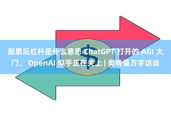 股票玩杠杆是什么意思 ChatGPT 打开的 AGI 大门， OpenAI 似乎正在关上 | 奥特曼万字访谈
