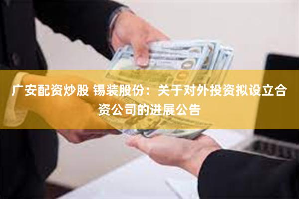 广安配资炒股 锡装股份：关于对外投资拟设立合资公司的进展公告